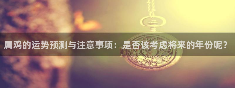 mg不朽情缘登录界面入口：属鸡的运势预测与注意事项：是否该考虑将来的年份呢？