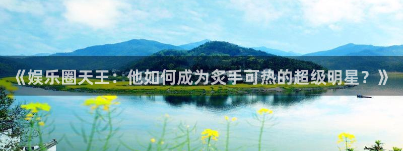 mg不朽情缘体育f开户：《娱乐圈天王：他如何成为炙手可热的超级明星？》
